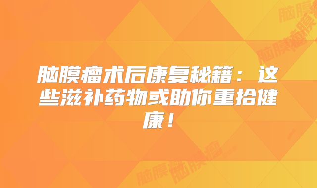 脑膜瘤术后康复秘籍：这些滋补药物或助你重拾健康！