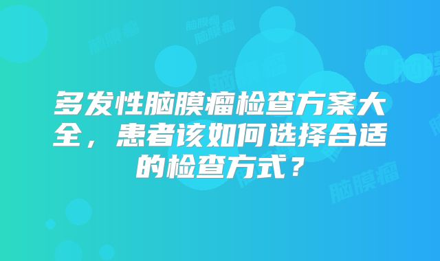 多发性脑膜瘤检查方案大全，患者该如何选择合适的检查方式？