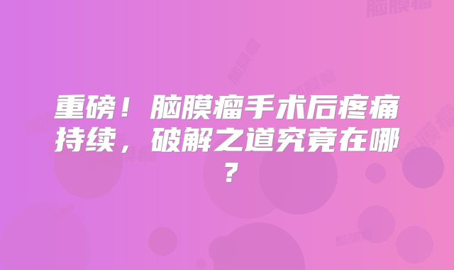 重磅！脑膜瘤手术后疼痛持续，破解之道究竟在哪？