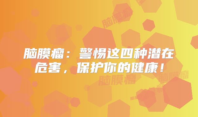 脑膜瘤：警惕这四种潜在危害，保护你的健康！