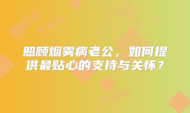照顾烟雾病老公，如何提供最贴心的支持与关怀？