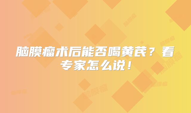 脑膜瘤术后能否喝黄芪？看专家怎么说！