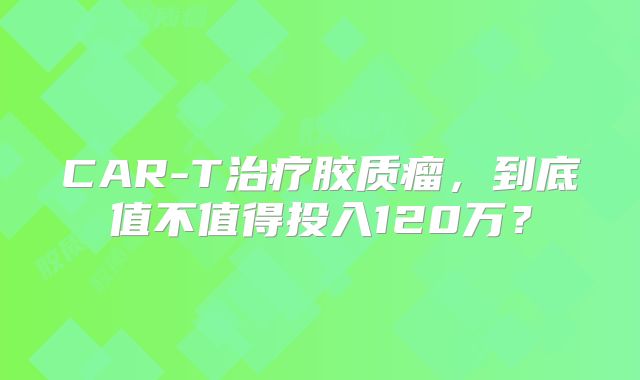 CAR-T治疗胶质瘤，到底值不值得投入120万？
