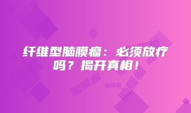 纤维型脑膜瘤：必须放疗吗？揭开真相！