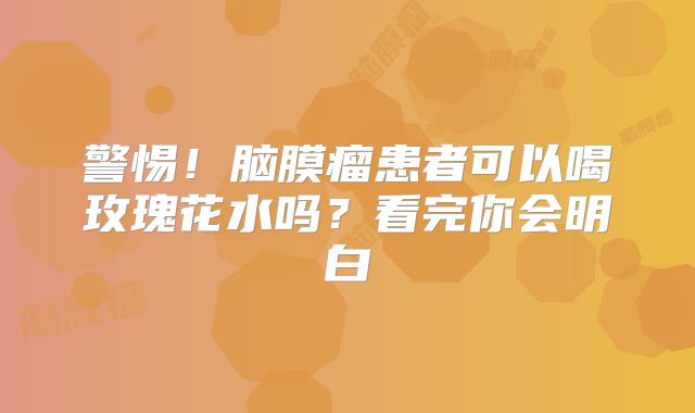 警惕！脑膜瘤患者可以喝玫瑰花水吗？看完你会明白