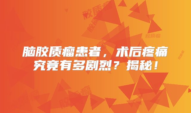 脑胶质瘤患者，术后疼痛究竟有多剧烈？揭秘！