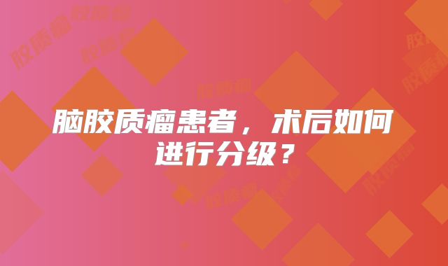 脑胶质瘤患者，术后如何进行分级？
