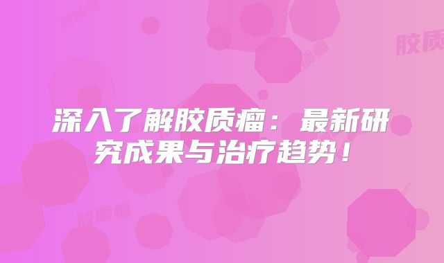 深入了解胶质瘤：最新研究成果与治疗趋势！