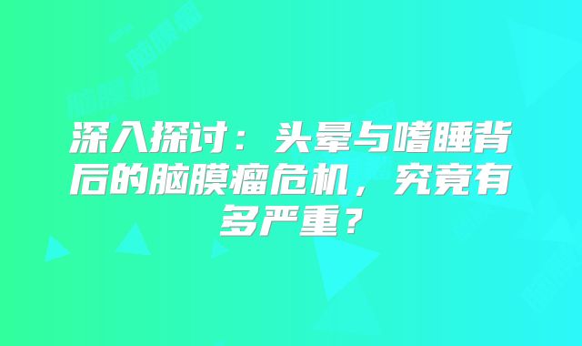 深入探讨：头晕与嗜睡背后的脑膜瘤危机，究竟有多严重？