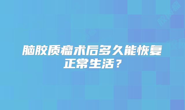 脑胶质瘤术后多久能恢复正常生活？