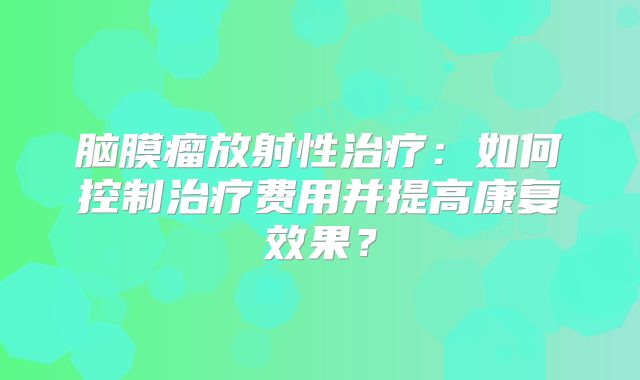 脑膜瘤放射性治疗：如何控制治疗费用并提高康复效果？