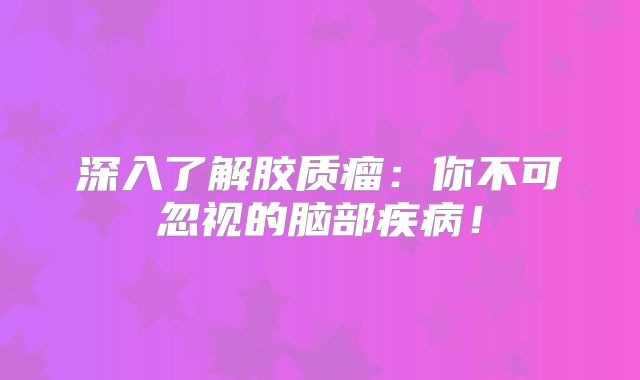 深入了解胶质瘤：你不可忽视的脑部疾病！