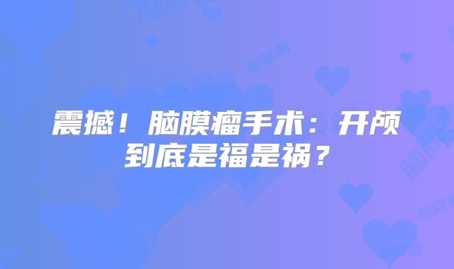 震撼！脑膜瘤手术：开颅到底是福是祸？