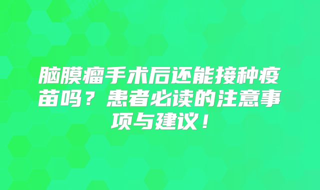脑膜瘤手术后还能接种疫苗吗？患者必读的注意事项与建议！