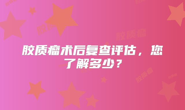胶质瘤术后复查评估，您了解多少？