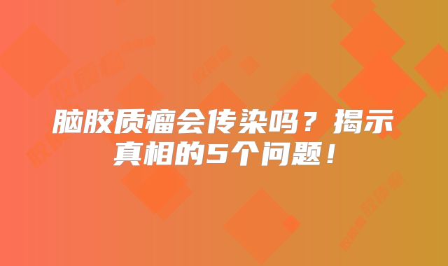 脑胶质瘤会传染吗？揭示真相的5个问题！