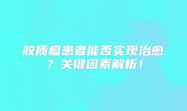 胶质瘤患者能否实现治愈？关键因素解析！