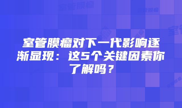 室管膜瘤对下一代影响逐渐显现：这5个关键因素你了解吗？