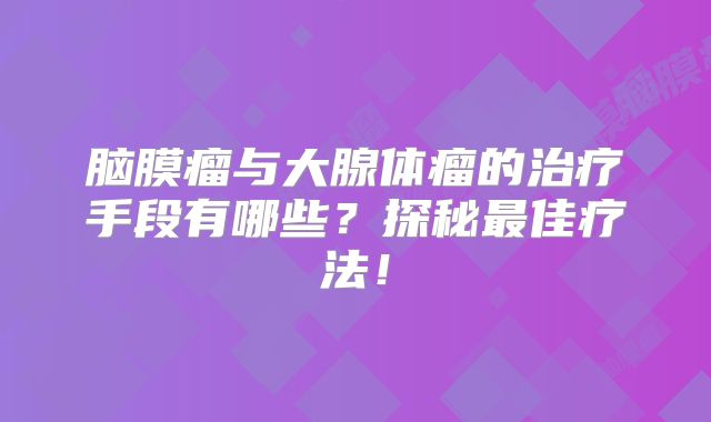 脑膜瘤与大腺体瘤的治疗手段有哪些？探秘最佳疗法！