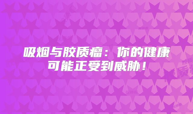 吸烟与胶质瘤：你的健康可能正受到威胁！