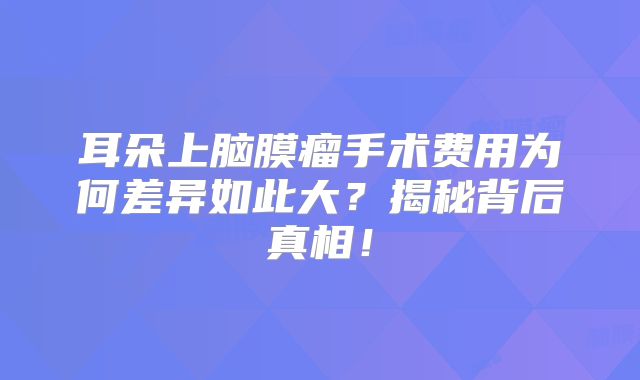 耳朵上脑膜瘤手术费用为何差异如此大？揭秘背后真相！