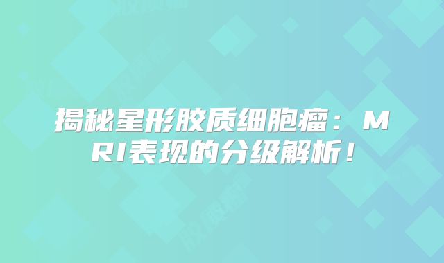 揭秘星形胶质细胞瘤：MRI表现的分级解析！