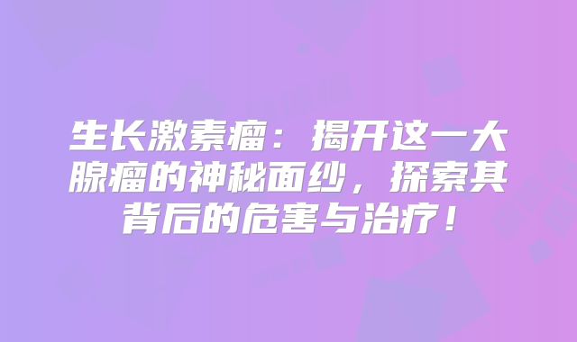生长激素瘤：揭开这一大腺瘤的神秘面纱，探索其背后的危害与治疗！