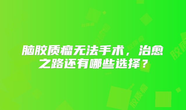 脑胶质瘤无法手术，治愈之路还有哪些选择？