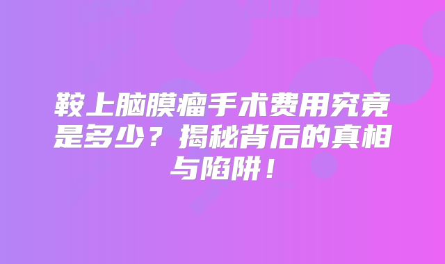 鞍上脑膜瘤手术费用究竟是多少？揭秘背后的真相与陷阱！
