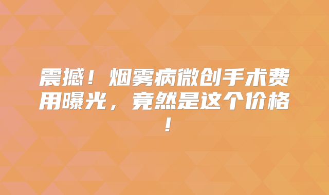 震撼！烟雾病微创手术费用曝光，竟然是这个价格！
