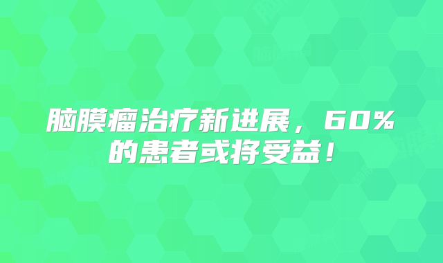 脑膜瘤治疗新进展，60%的患者或将受益！