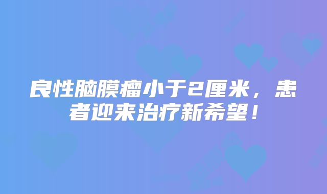良性脑膜瘤小于2厘米，患者迎来治疗新希望！