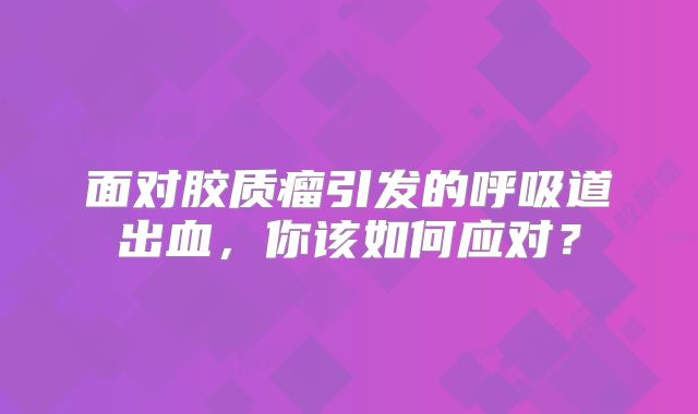 面对胶质瘤引发的呼吸道出血，你该如何应对？