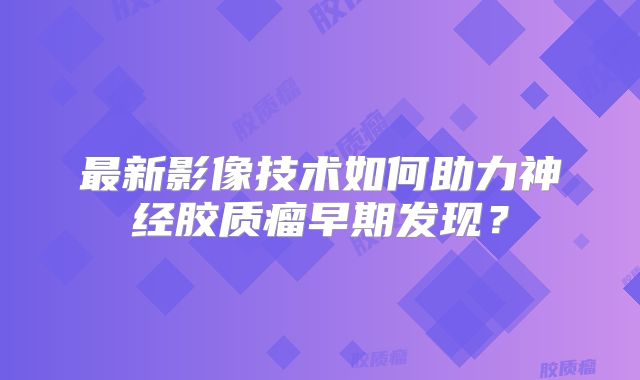 最新影像技术如何助力神经胶质瘤早期发现？