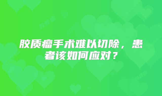 胶质瘤手术难以切除，患者该如何应对？