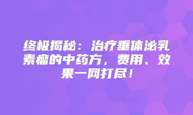 终极揭秘：治疗垂体泌乳素瘤的中药方，费用、效果一网打尽！