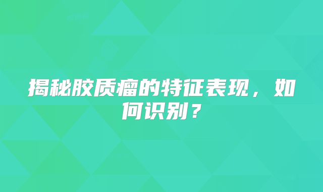 揭秘胶质瘤的特征表现，如何识别？