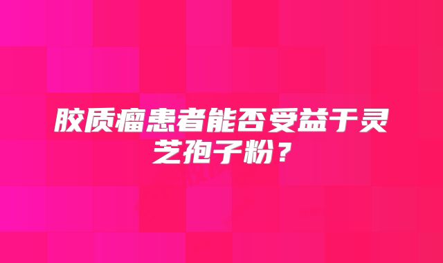 胶质瘤患者能否受益于灵芝孢子粉？