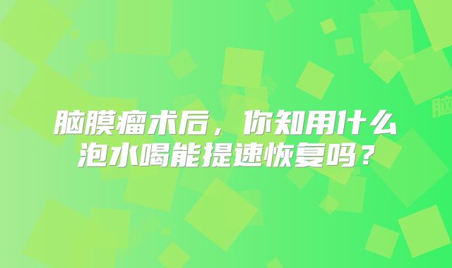 脑膜瘤术后，你知用什么泡水喝能提速恢复吗？