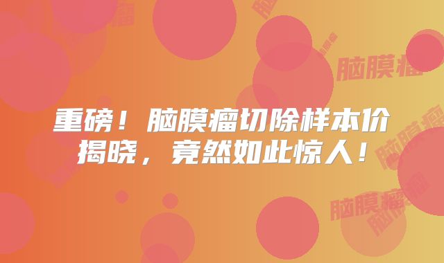 重磅！脑膜瘤切除样本价揭晓，竟然如此惊人！