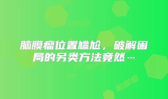 脑膜瘤位置尴尬，破解困局的另类方法竟然…