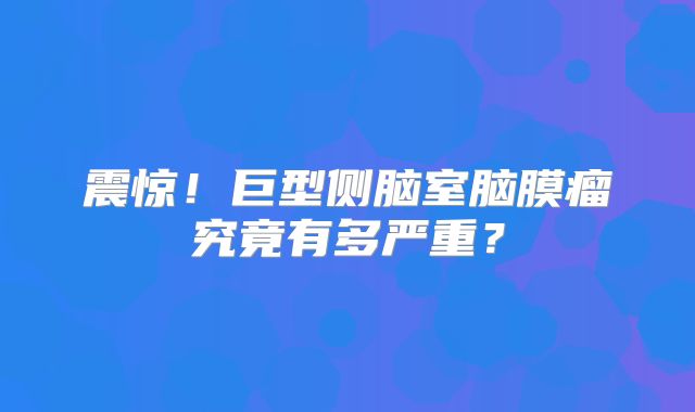 震惊！巨型侧脑室脑膜瘤究竟有多严重？