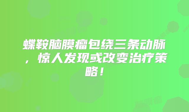 蝶鞍脑膜瘤包绕三条动脉，惊人发现或改变治疗策略！