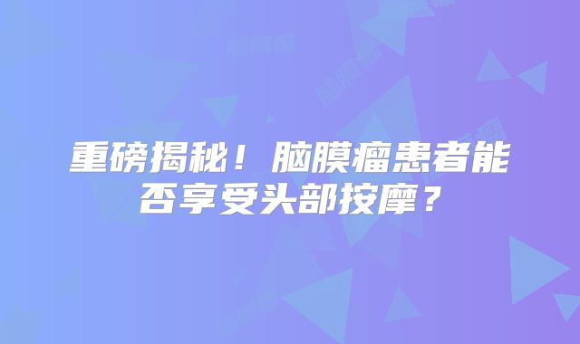 重磅揭秘！脑膜瘤患者能否享受头部按摩？