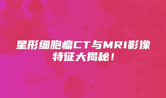 星形细胞瘤CT与MRI影像特征大揭秘！