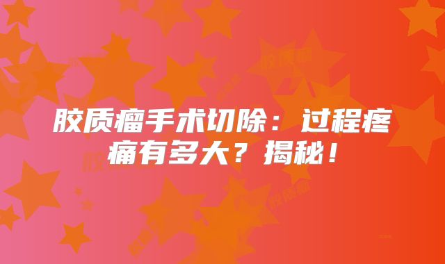 胶质瘤手术切除：过程疼痛有多大？揭秘！