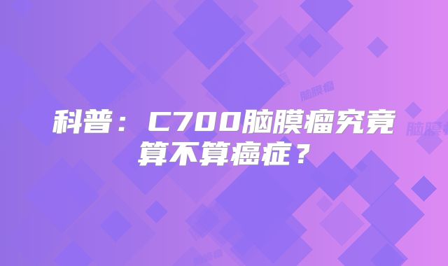 科普：C700脑膜瘤究竟算不算癌症？