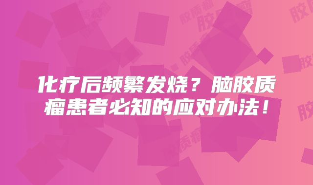 化疗后频繁发烧？脑胶质瘤患者必知的应对办法！