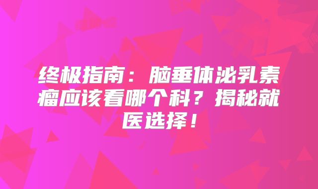 终极指南：脑垂体泌乳素瘤应该看哪个科？揭秘就医选择！