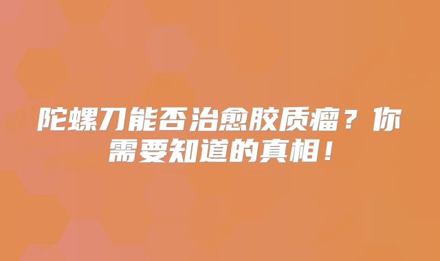 陀螺刀能否治愈胶质瘤？你需要知道的真相！